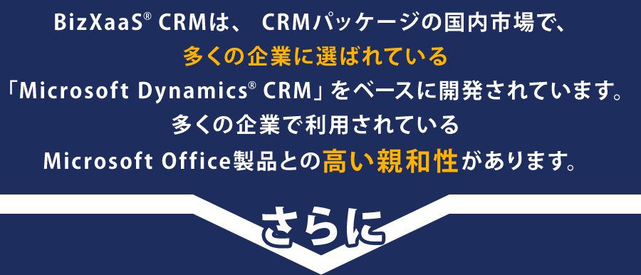 BizXaaS® CRMは、CRMパッケージの国内市場で、多くの企業に選ばれている「Microsoft Dynamics® CRM」をベースに開発されています。多くの企業で利用されているMicrosoft Office製品との高い親和性があります。
