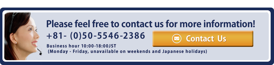 Please feel free to contact us for more information! +81- (0)50-5546-2386 Business hour 10:00-18:00JST (Monday - Friday, unavailable on weekends and Japanese holidays)