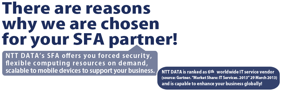 There are reasons why we are chosen for your SFA partner! NTT DATA’s SFA offers you forced security, flexible computing resources on demand, scalable to mobile devices to support your business.