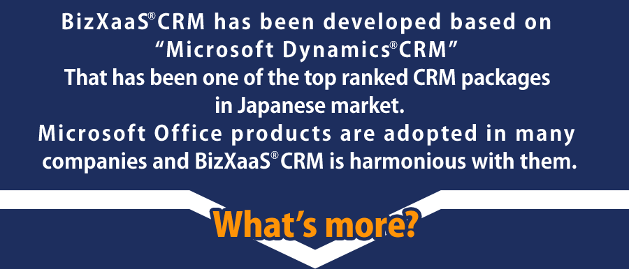 BizXaaS® CRM has been developed based on “Microsoft Dynamics® CRM” That has been one of the top ranked CRM packages in Japanese market. Microsoft Office products are adopted in many companies and BizXaaS CRM is harmonious with them.
