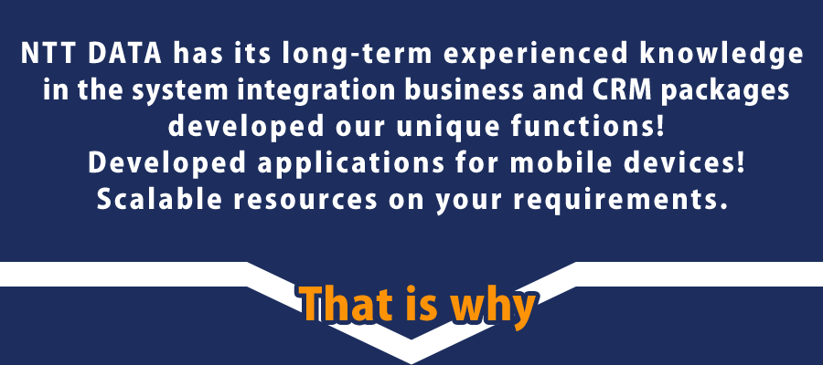 NTT DATA has its long-term experienced knowledge in the system integration business and CRM packages developed our unique functions!Developed applications for mobile devices!Scalable resources on your requirements.