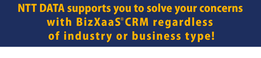 NTT DATA supports you to solve your concerns with BizXaaS® CRM regardless of industry or business type!