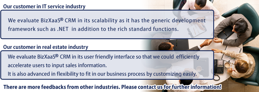 Our customer in IT service industry：We evaluate BizXaaS® CRM in its scalability as it has the generic development framework such as .NET  in addition to the rich standard functions. Our customer in real estate industry：We evaluate BizXaaS CRM in its user friendly interface so that we could  efficiently accelerate users to input sales information. It is also advanced in flexibility to fit in our business process by customizing easily.