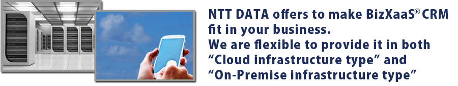 NTT DATA offers to make BizXaaS CRM fit in your business. We are flexible to provide it in both “Cloud infrastructure type” and “On-Premise infrastructure type”. 