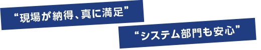 “現場が納得、真に満足”“システム部門も安心”