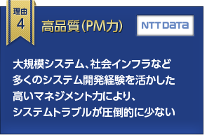 理由4 高品質（PM力） 大規模システム、社会インフラなど多くのシステム開発経験を活かした高いマネジメント力により、システムトラブルが圧倒的に少ない