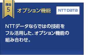 理由5 オプション機能 ＮＴＴデータならではの技術をフル活用した、オプション機能の組み合わせ。