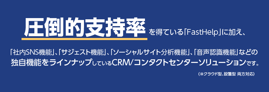 圧倒的支持率を得ている「Fastシリーズ」に加え、「社内SNS機能」、「サジェスト機能」、「ソーシャルサイト分析機能」、「音声認識機能」などの独自機能をラインナップしているCRM/コンタクトセンターソリューションです。（※クラウド型、設置型 両方対応）