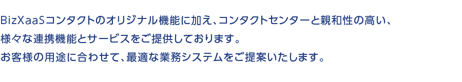 BizXaaSコンタクトのオリジナル機能に加え、コンタクトセンターと親和性の高い、様々な連携機能とサービスをご提供しております。お客様の用途に合わせて、最適な業務システムをご提案いたします。