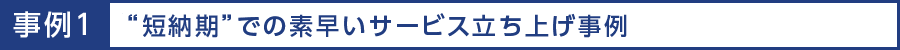 事例1 “短納期”での素早いサービス立ち上げ事例