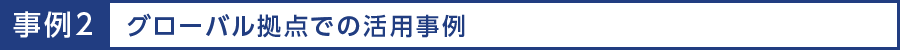 事例2 グローバル拠点での活用事例