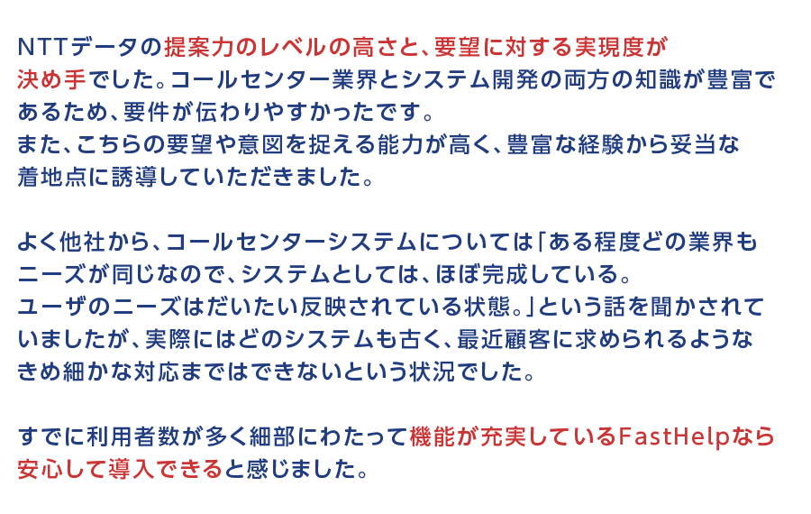 NTTデータの提案力のレベルの高さと、要望に対する実現度が決め手でした。コールセンター業界とシステム開発の両方の知識が豊富であるため、要件が伝わりやすかったです。また、こちらの要望や意図を捉える能力が高く、豊富な経験から妥当な着地点に誘導していただきました。よく他社から、コールセンターシステムについては「ある程度どの業界もニーズが同じなので、システムとしては、ほぼ完成している。ユーザのニーズはだいたい反映されている状態。」という話を聞かされていましたが、実際にはどのシステムも古く、最近顧客に求められるようなきめ細かな対応まではできないという状況でした。すでに利用者数が多く細部にわたって機能が充実しているFastHelpなら安心して導入できると感じました。