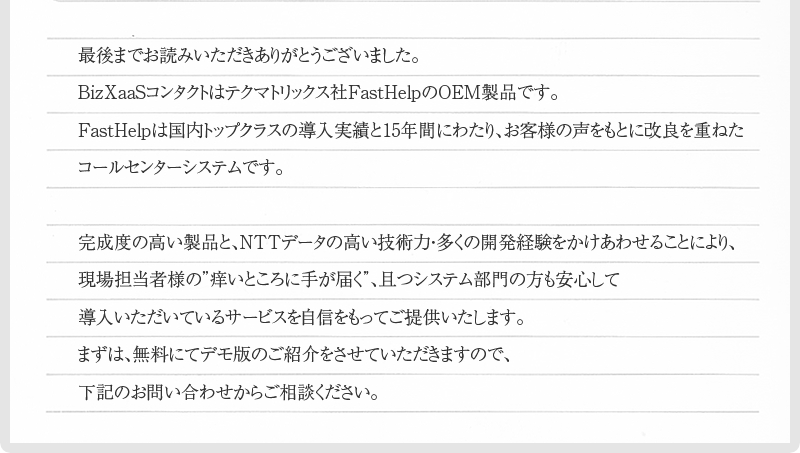 最後までお読みいただきありがとうございました。BizXaaSコンタクトはテクマトリックス社FastHelpのOEM製品です。FastHelpは国内トップクラスの導入実績と15年間にわたり、お客様の声をもとに改良を重ねたコールセンターシステムです。完成度の高い製品と、NTTデータの高い技術力・多くの開発経験をかけあわせることにより、現場担当者様の”痒いところに手が届く”、且つシステム部門の方も安心して導入いただいているサービスを自信をもってご提供いたします。まずは、無料にてデモ版のご紹介をさせていただきますので、下記のお問い合わせからご相談ください。