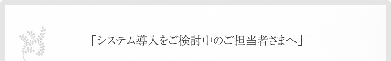 「システム導入をご検討中のご担当者さまへ」