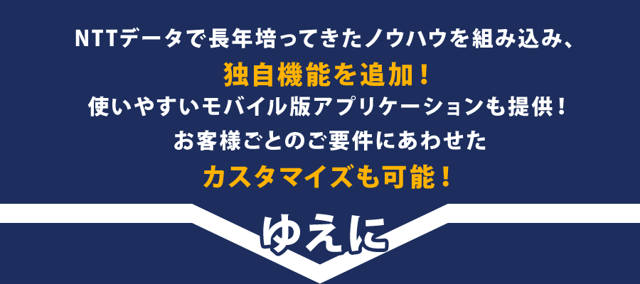 NTTデータで長年培ってきたノウハウを組み込み、独自機能を追加！使いやすいモバイル版アプリケーションも提供！お客様ごとのご要件にあわせたカスタマイズも可能！