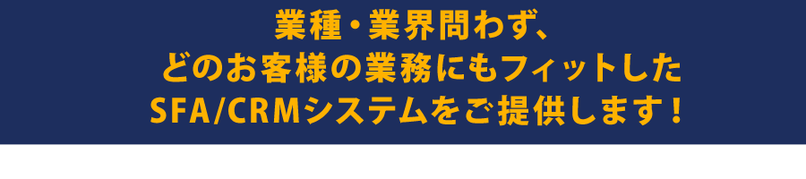 業種・業界問わず、どのお客様の業務にもフィットしたSFA/CRMシステムをご提供します！