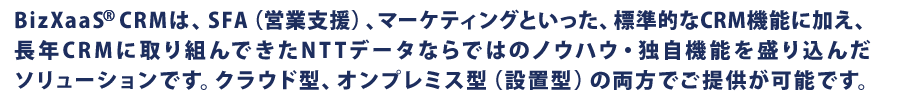 BizXaaS® CRMは、SFA（営業支援）、マーケティングといった、標準的なCRM機能に加え、長年CRMに取り組んできたNTTデータならではのノウハウ・独自機能を盛り込んだソリューションです。クラウド型、オンプレミス型（設置型）の両方でご提供が可能です。