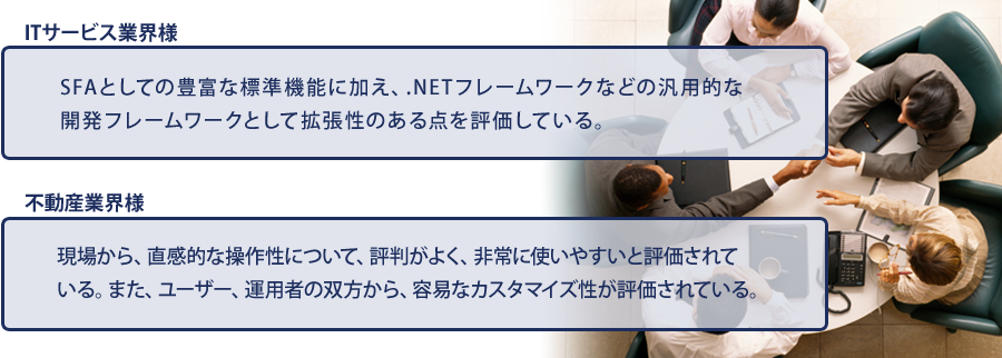 ITサービス業界様：SFAとしての豊富な標準機能に加え、.NETフレームワークなどの汎用的な開発フレームワークとして拡張性のある点を評価している。不動産業界様：現場から、直感的な操作性について、評判がよく、非常に使いやすいと評価されている。また、ユーザー、運用者の双方から、容易なカスタマイズ性が評価されている。