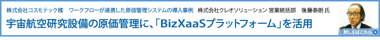 株式会社コスモテック様　ワークフローが連携した原価管理システムの導入事例：株式会社クレオソリューション 営業統括部　後藤泰朗 氏：宇宙航空研究設備の原価管理に、「BizXaaSプラットフォーム」を活用